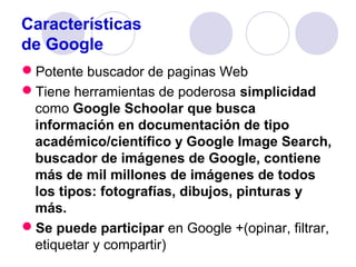 Características
de Google
Potente buscador de paginas Web
Tiene herramientas de poderosa simplicidad
como Google Schoolar que busca
información en documentación de tipo
académico/científico y Google Image Search,
buscador de imágenes de Google, contiene
más de mil millones de imágenes de todos
los tipos: fotografías, dibujos, pinturas y
más.
Se puede participar en Google +(opinar, filtrar,
etiquetar y compartir)

 