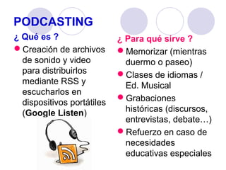PODCASTING
¿ Qué es ?
Creación de archivos
de sonido y video
para distribuirlos
mediante RSS y
escucharlos en
dispositivos portátiles
(Google Listen)

¿ Para qué sirve ?
Memorizar (mientras
duermo o paseo)
Clases de idiomas /
Ed. Musical
Grabaciones
históricas (discursos,
entrevistas, debate…)
Refuerzo en caso de
necesidades
educativas especiales

 