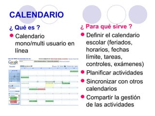 CALENDARIO
¿ Para qué sirve ?
¿ Qué es ?
Definir el calendario
Calendario
escolar (feriados,
mono/multi usuario en
horarios, fechas
línea
límite, tareas,
controles, exámenes)
Planificar actividades
Sincronizar con otros
calendarios
Compartir la gestión
de las actividades

 