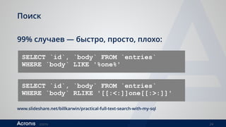 ©2016 24
Поиск
99% случаев — быстро, просто, плохо:
SELECT `id`, `body` FROM `entries`  
WHERE `body` LIKE '%one%'
SELECT `id`, `body` FROM `entries`
WHERE `body` RLIKE '[[:<:]]one[[:>:]]'
www.slideshare.net/billkarwin/practical-full-text-search-with-my-sql
 