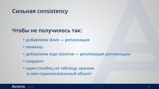 ©2016 33
Сильная consistency
Чтобы не получилось так:
+ добавляем slave — репликация
+ мемкеш
+ добавляем еще slave’ов — репликация репликации
+ шардинг
+ один столбец на таблицу, храним  
в нем сериализованный объект
 