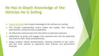 He Has In-Depth Knowledge of the
Vehicles He is Selling
 Sergey Barandich has in-depth knowledge of the vehicles he is selling.
 This includes understanding various makes and models, their features,
specifications, and performance capabilities.
 He effectively communicates this information to potential customers.
 Additionally, he greets and engages with customers who visit the dealership
and listens to their needs and preferences.
 Sergey conducts vehicle demonstrations, allowing customers to see, touch,
and test drive vehicles to experience their features and performance
firsthand.
 