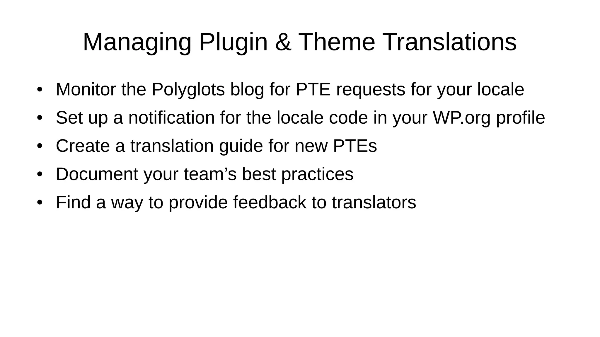 Managing Plugin & Theme Translations ● Monitor the Polyglots blog for PTE requests for your locale ● Set up a notification for the locale code in your WP.org profile ● Create a translation guide for new PTEs ● Document your team’s best practices ● Find a way to provide feedback to translators 