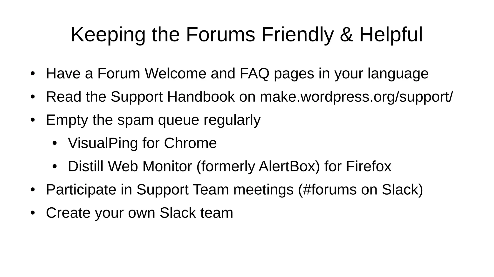 Keeping the Forums Friendly & Helpful ● Have a Forum Welcome and FAQ pages in your language ● Read the Support Handbook on make.wordpress.org/support/ ● Empty the spam queue regularly ● VisualPing for Chrome ● Distill Web Monitor (formerly AlertBox) for Firefox ● Participate in Support Team meetings (#forums on Slack) ● Create your own Slack team 