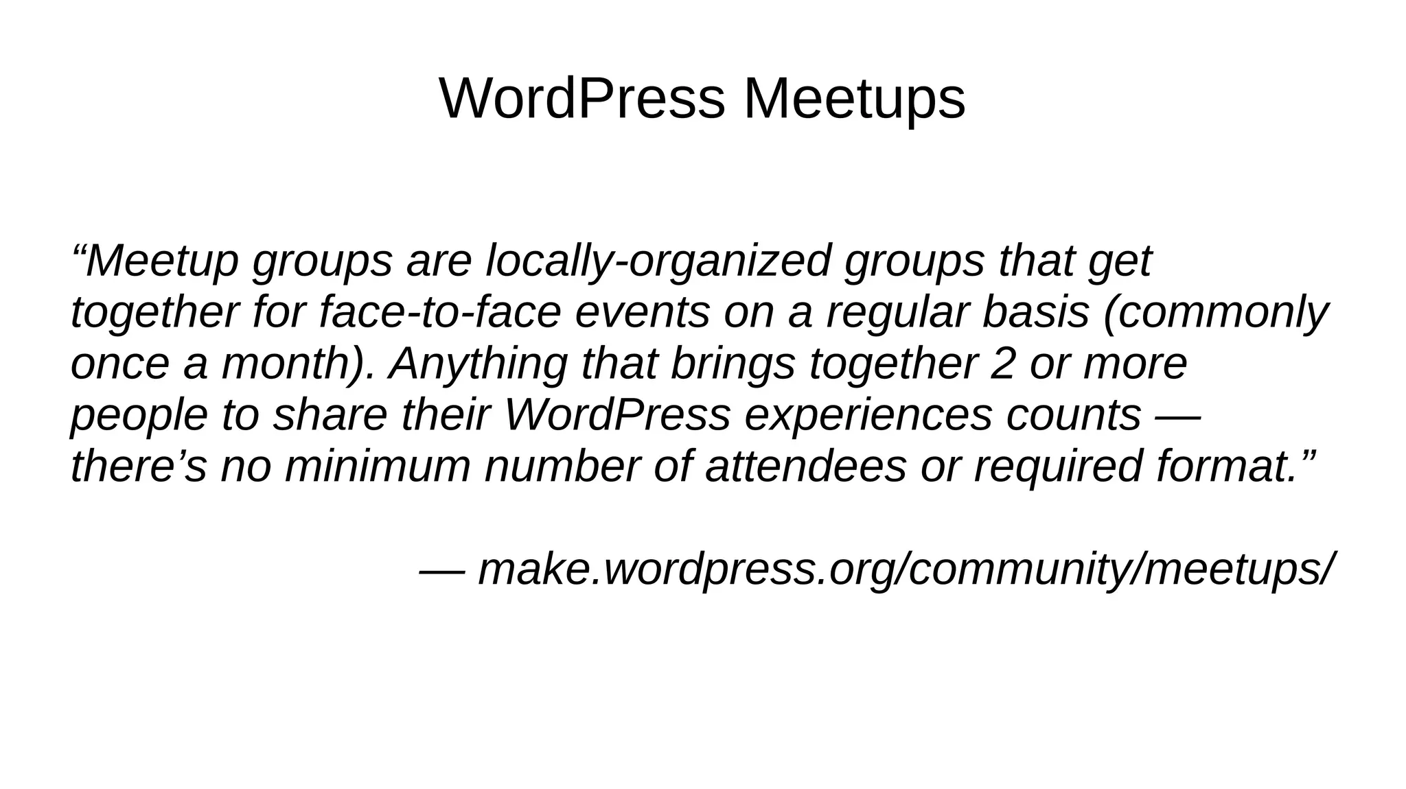 WordPress Meetups “Meetup groups are locally-organized groups that get together for face-to-face events on a regular basis (commonly once a month). Anything that brings together 2 or more people to share their WordPress experiences counts — there’s no minimum number of attendees or required format.” — make.wordpress.org/community/meetups/ 