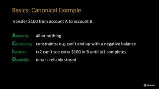 Basics:	Canonical	Example
Transfer	$100	from account A	to account B
Atomicity all	or	nothing
Consistency constraints:	e.g.	can’t	end	up	with	a	negative	balance
Isolation tx2 can’t	see	extra	$100	in	B	until	tx1	completes
Durability data	is	reliably	stored
 