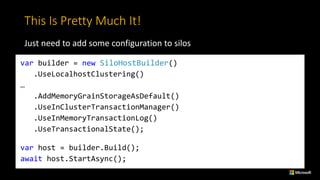 This	Is	Pretty	Much	It!
Just	need	to	add	some	configuration	to	silos
var builder = new SiloHostBuilder()
.UseLocalhostClustering()
…
.AddMemoryGrainStorageAsDefault()
.UseInClusterTransactionManager()
.UseInMemoryTransactionLog()
.UseTransactionalState();
var host = builder.Build();
await host.StartAsync();
 