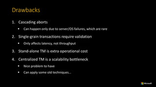 Drawbacks
1. Cascading	aborts
§ Can	happen	only	due	to	server/OS	failures,	which	are	rare
2. Single-grain	transactions	require	validation
§ Only	affects	latency,	not	throughput
3. Stand-alone	TM	is	extra	operational	cost
4. Centralized	TM	is	a	scalability	bottleneck
§ Nice	problem	to	have
§ Can	apply	some	old	techniques…
 