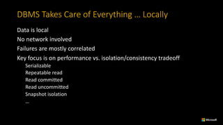 DBMS	Takes	Care	of	Everything	…	Locally
Data	is	local
No	network	involved
Failures	are	mostly	correlated
Key	focus	is	on	performance	vs.	isolation/consistency	tradeoff
Serializable
Repeatable	read
Read	committed
Read	uncommitted	
Snapshot	isolation
…
 