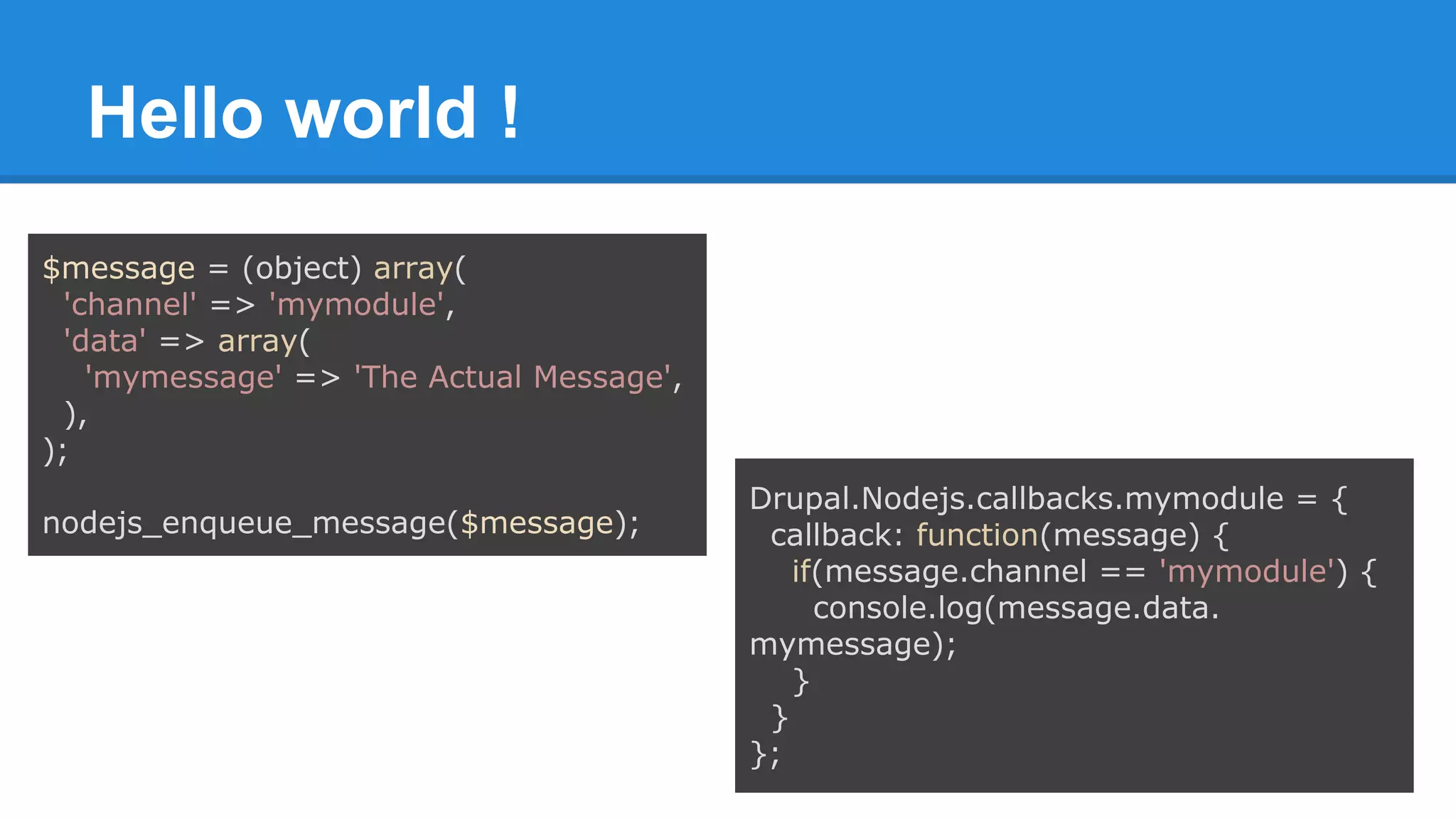 Hello world !
$message = (object) array(
'channel' => 'mymodule',
'data' => array(
'mymessage' => 'The Actual Message',
),
);
nodejs_enqueue_message($message);
Drupal.Nodejs.callbacks.mymodule = {
callback: function(message) {
if(message.channel == 'mymodule') {
console.log(message.data.
mymessage);
}
}
};
 