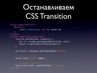 Останавливаем
           СSS Transition
<style type="text/css">
    #block {
         -webkit-transition: left 5s linear 0s;
    }
</style>
<script type="text/javascript">
      function getCSS(elem, property) {
         var cs = window.getComputedStyle(elem, null);
         return cs.getPropertyValue(property);
      }

     var block = document.getElementById('block');

     // запуск анимации
     block.style.left = ‘500px’;

     // останавка анимации
     block.style.left = getCSS(block,   ‘left’);
</script>
 