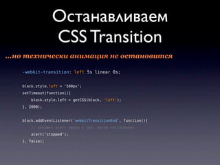 Останавливаем
                 СSS Transition
...но технически анимация не остановится

    -webkit-transition: left 5s linear 0s;


    block.style.left = ‘500px’;
    setTimeout(function(){
        block.style.left = getCSS(block, ‘left’);
    }, 2000);


    block.addEventListener(‘webkitTransitionEnd’, function(){
       // покажет alert через 5 сек. после «остановки»
        alert(‘stopped’);
    }, false);
 