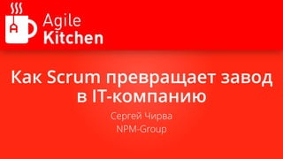 Как Scrum превращает завод
в IT-компанию
Сергей Чирва
NPM-Group
 