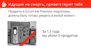 Идущие на смерть, приветствуют тебя
Продукты в Scrum как Римские гладиаторы,
должны быть готовы умереть в любой момент.
За 1,5 года
мы убили 5 продуктов
 