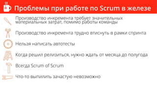 Проблемы при работе по Scrum в железе
Производство инкремента требует значительных
материальных затрат, помимо работы команды
Производство инкремента трудно втиснуть в рамки спринта
Нельзя написать автотесты
Когда решил релизиться, нужно ждать от месяца до полугода
Всегда Scrum of Scrum
Что-то выпилить зачастую невозможно
 