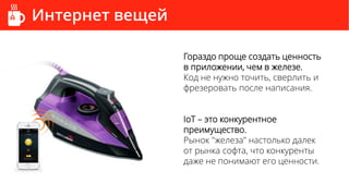 Интернет вещей
Гораздо проще создать ценность
в приложении, чем в железе.
Код не нужно точить, сверлить и
фрезеровать после написания.
IoT – это конкурентное
преимущество.
Рынок "железа" настолько далек
от рынка софта, что конкуренты
даже не понимают его ценности.
 