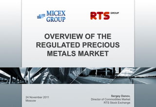 OVERVIEW OF THE
      REGULATED PRECIOUS
        METALS MARKET




24 November 2011                   Sergey Danov,
Moscow             Director of Commodities Market
                              RTS Stock Exchange
 