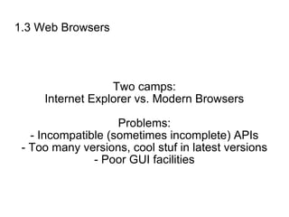 1.3 Web Browsers Two camps: Internet Explorer vs. Modern Browsers Problems: - Incompatible (sometimes incomplete) APIs - Too many versions, cool stuf in latest versions - Poor GUI facilities 