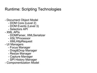 Runtime: Scripting Technologies - Document Object Model - DOM Core (Level 2) - DOM Events (Level 3) - Selectors API - XML APIs - DOMParser, XMLSerializer - XSLTProcessor - XMLHttpRequest - UI Managers - Focus Manager - Drag&Drop Manager - Resize Manager - Capture Manager - SPI History Manager - Componentization Model 