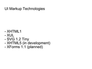 UI Markup Technologies - XHTML1 - XUL - SVG 1.2 Tiny - XHTML5 (in development) - XForms 1.1 (planned) 