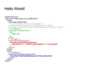 Hello World! <!DOCTYPE html> <html xmlns="http://www.w3.org/1999/xhtml"> <head> <title>Hello, World!</title> <!-- (A) Ample SDK runtime and UI language --> <script type="text/javascript" src="ample/runtime.js"></script> <script type="text/javascript" src="ample/languages/xhtml/xhtml.js"></script> <!-- (1) Styling --> <style type="text/ample+css"> b { color: red; } </style> <!-- (2) Logic --> <script type="text/javascript"> function alertHelloWorld(oEvent) { alert('Element "' + oEvent.target.tagName + '" was clicked'); } </script> </head> <body> <!-- (3) Layout --> <script type="application/ample+xml"> <b onclick="alertHelloWorld(event)">Hello, World!</b> </script> </body> </html> 