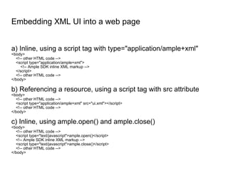 Embedding XML UI into a web page a) Inline, using a script tag with type="application/ample+xml" <body> <!-- other HTML code --> <script type="application/ample+xml"> <!-- Ample SDK inline XML markup --> </script> <!-- other HTML code --> </body> b) Referencing a resource, using a script tag with src attribute <body> <!-- other HTML code --> <script type="application/ample+xml" src="ui.xml"></script> <!-- other HTML code --> </body> c) Inline, using ample.open() and ample.close() <body> <!-- other HTML code --> <script type="text/javascript">ample.open()</script> <!-- Ample SDK inline XML markup --> <script type="text/javascript">ample.close()</script> <!-- other HTML code --> </body> 