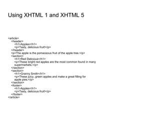 Using XHTML 1 and XHTML 5 <article> <header> <h1>Apples</h1> <p>Tasty, delicious fruit!</p> </header> <p>The apple is the pomaceous fruit of the apple tree.</p> <section> <h1>Red Delicious</h1> <p>These bright red apples are the most common found in many supermarkets.</p> </section> <section> <h1>Granny Smith</h1> <p>These juicy, green apples and make a great filling for apple pies.</p> </section> <footer> <h1>Apples</h1> <p>Tasty, delicious fruit!</p> </footer> </article> 