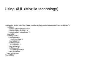 Using XUL (Mozilla technology) <xul:tabbox xmlns:xul="http://www.mozilla.org/keymaster/gatekeeper/there.is.only.xul"> <xul:tabs> <xul:tab label="checkbox" /> <xul:tab label="textbox" /> <xul:tab label="datepicker" /> </xul:tabs> <xul:tabpanels> <xul:tabpanel> <xul:checkbox /> </xul:tabpanel> <xul:tabpanel> <xul:textbox /> </xul:tabpanel> <xul:tabpanel> <xul:datepicker /> </xul:tabpanel> </xul:tabpanels> </xul:tabbox> 