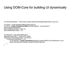 Using DOM-Core for building UI dynamically var sXULNameSpace = "http://www.mozilla.org/keymaster/gatekeeper/there.is.only.xul"; var popup = ample.getElementById("items-popup"); var item4 =  ample.createElementNS (sXULNameSpace, "xul:menuitem"); popup.appendChild(item4); item3.setAttribute("label", "Item 3"); item3.setAttribute("value", "3"); var oRequest = new XMLHttpRequest; oRequest.open("GET", "wizard.xml", false); oRequest.onreadystatechange = function() { if (oRequest.readyState == 4) { var oFragment =  ample.importNode (oRequest.responseXML.documentElement, true); ample.querySelector("#target").appendChild(oFragment); } } 