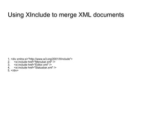 Using XInclude to merge XML documents 1. <div xmlns:xi="http://www.w3.org/2001/XInclude"> 2.  <xi:include href="Menubar.xml" /> 3.  <xi:include href="Editor.xml" /> 4.  <xi:include href="Statusbar.xml" /> 5. </div> 