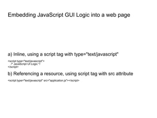 Embedding JavaScript GUI Logic into a web page a) Inline, using a script tag with type="text/javascript" <script type="text/javascript"> /* JavaScript UI Logic */ </script> b) Referencing a resource, using script tag with src attribute <script type="text/javascript" src="application.js"></script> 