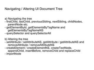 Navigating / Altering UI Document Tree a) Navigating the tree - firstChild, lastChild, previousSibling, nextSibling, childNodes, parentNode etc. - getElementById, getElementsByTagName and getElementsByTagNameNS - querySelector and querySelectorAll b) Altering the tree - setAttribute / setAttributeNS, getAttribute / getAttributeNS and removeAttribute / removeAttributeNS - createElement / createElementNS, createTextNode, appendChild, insertBefore, removeChild and replaceChild - importNode 