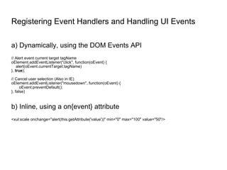 Registering Event Handlers and Handling UI Events a) Dynamically, using the DOM Events API // Alert event current target tagName oElement.addEventListener("click", function(oEvent) { alert(oEvent.currentTarget.tagName) },  true ); // Cancel user selection (Also in IE) oElement.addEventListener("mousedown", function(oEvent) { oEvent.preventDefault(); }, false) b) Inline, using a on{event} attribute <xul:scale onchange="alert(this.getAttribute('value'))" min="0" max="100" value="50"/> 