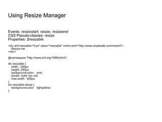 Using Resize Manager Events:  resizestart, resize, resizeend CSS Pseudo-classes:  resize Properties:  $resizable <div aml:resizable="true" class="resizable" xmlns:aml="http://www.amplesdk.com/ns/aml"> Resize me </div> @namespace "http://www.w3.org/1999/xhtml"; div.resizable { width:  250px; height: 250px; background-color:  pink; border: solid 1px red; max-width:  500px; } div.resizable:resize { background-color:  lightyellow; } 