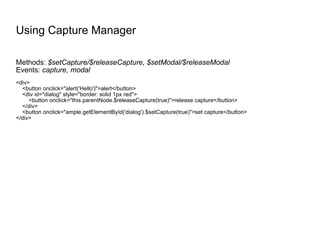 Using Capture Manager Methods:  $setCapture/$releaseCapture, $setModal/$releaseModal Events:  capture, modal <div> <button onclick="alert('Hello')">alert</button> <div id="dialog" style="border: solid 1px red"> <button onclick="this.parentNode.$releaseCapture(true)">release capture</button> </div> <button onclick="ample.getElementById('dialog').$setCapture(true)">set capture</button> </div> 