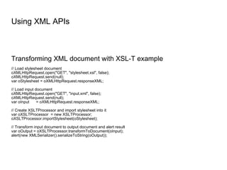 Using XML APIs Transforming XML document with XSL-T example // Load stylesheet document oXMLHttpRequest.open("GET", "stylesheet.xsl", false); oXMLHttpRequest.send(null); var oStylesheet = oXMLHttpRequest.responseXML; // Load input document oXMLHttpRequest.open("GET", "input.xml", false); oXMLHttpRequest.send(null); var oInput  = oXMLHttpRequest.responseXML; // Create XSLTProcessor and import stylesheet into it var oXSLTProcessor  = new XSLTProcessor; oXSLTProcessor.importStylesheet(oStylesheet); // Transform input document to output document and alert result var oOutput = oXSLTProcessor.transformToDocument(oInput); alert(new XMLSerializer().serializeToString(oOutput)); 