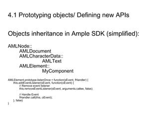 4.1 Prototyping objects/ Defining new APIs Objects inheritance in Ample SDK (simplified): AMLNode:: AMLDocument AMLCharacterData:: AMLText AMLElement:: MyComponent AMLElement.prototype.listenOnce = function(sEvent, fHandler) { this.addEventListener(sEvent, function(oEvent) { // Remove event listener this.removeEventListener(sEvent, arguments.callee, false); // Handle Event fHandler.call(this, oEvent); }, false) } 