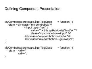 Defining Component Presentation MyCombobox.prototype.$getTagOpen = function() { return '<div class="my-combobox">\ <input type="text" \ value="' + this.getAttribute("text")+ '" \ class="my-combobox—input" />\ <div class="my-combobox—button"/>\ <div class="my-combobox—gateway">'; } MyCombobox.prototype.$getTagClose = function() { return ' </div>\ </div>'; } 