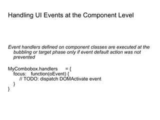 Handling UI Events at the Component Level Event handlers defined on component classes are executed at the bubbling or target phase only if event default action was not prevented MyCombobox.handlers = { focus: function(oEvent) { // TODO: dispatch DOMActivate event } } 