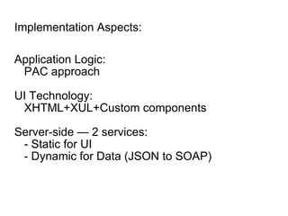 Implementation Aspects: Application Logic: PAC approach UI Technology: XHTML+XUL+Custom components Server-side — 2 services: - Static for UI - Dynamic for Data (JSON to SOAP) 