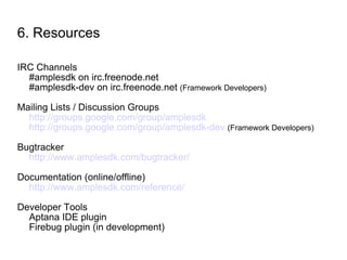6. Resources IRC Channels #amplesdk on irc.freenode.net #amplesdk-dev on irc.freenode.net  (Framework Developers) Mailing Lists / Discussion Groups http://groups.google.com/group/amplesdk http://groups.google.com/group/amplesdk-dev   (Framework Developers) Bugtracker http://www.amplesdk.com/bugtracker/ Documentation (online/offline) http://www.amplesdk.com/reference/ Developer Tools Aptana IDE plugin Firebug plugin (in development) 