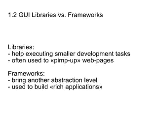1.2 GUI Libraries vs. Frameworks Libraries: - help executing smaller development tasks - often used to «pimp-up» web-pages Frameworks: - bring another abstraction level - used to build «rich applications» 