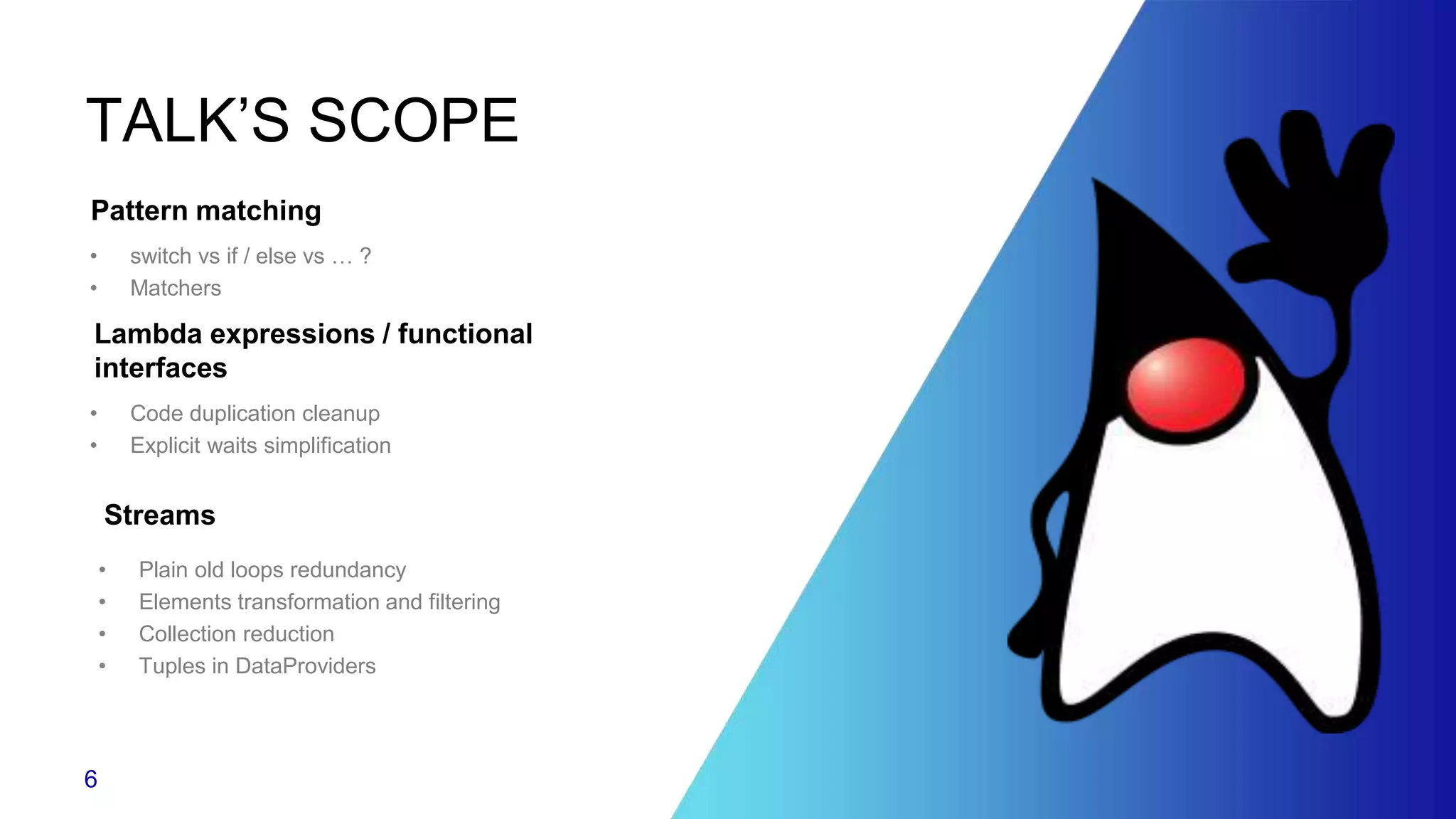 TALK’S SCOPE
• switch vs if / else vs … ?
• Matchers
Pattern matching
• Code duplication cleanup
• Explicit waits simplification
Lambda expressions / functional
interfaces
• Plain old loops redundancy
• Elements transformation and filtering
• Collection reduction
• Tuples in DataProviders
Streams
6
 