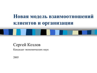 Новая модель взаимоотношений
клиентов и организации
Сергей Козлов
Кандидат экономических наук
2005
 