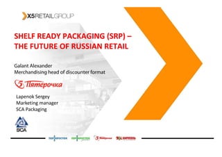 SHELF READY PACKAGING (SRP) –
                       (SRP)
THE FUTURE OF RUSSIAN RETAIL

Galant Alexander
Merchandising head of discounter format



Lapenok Sergey
Marketing manager
SCA Packaging




                                          p. 1
 