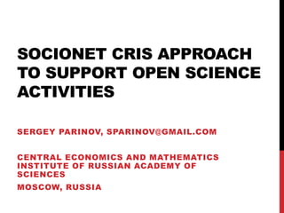SOCIONET CRIS APPROACH
TO SUPPORT OPEN SCIENCE
ACTIVITIES
SERGEY PARINOV, SPARINOV@GMAIL.COM
CENTRAL ECONOMICS AND MATHEMATICS
INSTITUTE OF RUSSIAN ACADEMY OF
SCIENCES
MOSCOW, RUSSIA

 