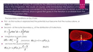 Eq.20, Eq.15, Eq.17, and Eq.19 constitute the differential relationship to be satisfied at each
step in the integration. We could, of course, write immediately the solutions of Eq.15 in
analytic form, but it proves convenient in the numerical treatment to obtain a root by the
Newton-Raphson method, since a good first guess in the iteration is available from the
previous integration step.
The boundary conditions on Eq.19 are:
 First - as the nucleus is approached the potential must become that the nucleus alone, or
θ(0)=1,
 Second – at the outer boundary x2, of the distribution of N electrons,
  
2
1
2
1
2
4
x
x
x
x
xdxZdxxN 
 Integration by parts yields
Z
N
x x
x  2
1
)(  ,and since ),(1)( 111 xxx  
 we have the usual condition:
Z
NZ
xxx

 )()( 222  (Eq.21)
 
