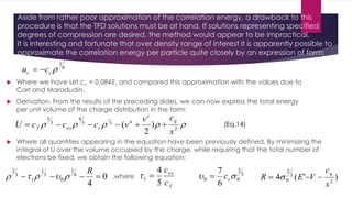 Aside from rather poor approximation of the correlation energy, a drawback to this
procedure is that the TFD solutions must be at hand. If solutions representing specified
degrees of compression are desired, the method would appear to be impractical.
It is interesting and fortunate that over density range of interest it is apparently possible to
approximate the correlation energy per particle quite closely by an expression of form:
 Where we have set cc = 0.0842, and compared this approximation with the values due to
Carr and Maradudin.
 Derivation. From the results of the preceding slides, we can now express the total energy
per unit volume of the charge distribution in the form:
6
1
cc cu 
 2
3
4
3
5
)
2
(6
7
x
cv
vcccU
q
e
n
cexf 
 Where all quantities appearing in the equation have been previously defined. By minimizing the
integral of U over the volume occupied by the charge, while requiring that the total number of
electrons be fixed, we obtain the following equation:
0
4
6
1
0
3
1
1
3
2

R
 ,where
f
ex
c
c
5
4
1  3
2
00
6
7
 cc )'(4 2
3
2
0
x
c
VER
q
 
(Eq.14)
 