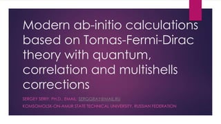 Modern ab-initio calculations
based on Tomas-Fermi-Dirac
theory with quantum,
correlation and multishells
corrections
SERGEY SERIY, PH.D., EMAIL: SERGGRAY@MAIL.RU
KOMSOMOLSK-ON-AMUR STATE TECHNICAL UNIVERSITY, RUSSIAN FEDERATION
 
