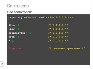 Синтаксис
     Вес селекторов:
     <span style="color: red"> <!-- 1,0,0,0 -->


     #foo {}                   /* 0,1,0,0 */
     .bar {}                   /* 0,0,1,0 */
     span[id=foo] {}           /* 0,0,1,0 */
     span {}                   /* 0,0,0,1 */
     * {}                      /* 0,0,0,0 */


     !important                /* повышает приоритет */




10
 
